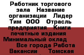 Работник торгового зала › Название организации ­ Лидер Тим, ООО › Отрасль предприятия ­ Книги, печатные издания › Минимальный оклад ­ 18 000 - Все города Работа » Вакансии   . Томская обл.